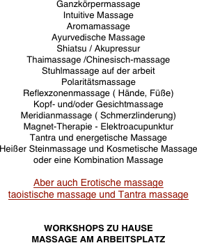 Ganzkörpermassage
Intuitive Massage
Aromamassage
Ayurvedische Massage
Shiatsu / Akupressur
Thaimassage /Chinesisch-massage
Stuhlmassage auf der arbeit
Polaritätsmassage
Reflexzonenmassage ( Hände, Füße)
Kopf- und/oder Gesichtmassage
Meridianmassage ( Schmerzlinderung)
Magnet-Therapie - Elektroacupunktur
Tantra und energetische Massage
Heißer Steinmassage und Kosmetische Massage
oder eine Kombination Massage

Aber auch Erotische massage
taoistische massage und Tantra massage


WORKSHOPS ZU HAUSE
MASSAGE AM ARBEITSPLATZ
